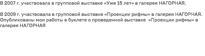 В 2007 г. участвовала в групповой выставке «Уже 15 лет» в галерея НАГОРНАЯ. В 2009 г. участвовала в групповой выставке «Проекции рифмы» в галерея НАГОРНАЯ. Опубликованы мои работы в буклете о проведенной выставке «Проекции рифмы» в галерея НАГОРНАЯ 